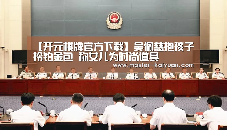 【开元棋牌官方下载】吴佩慈抱孩子拎铂金包 称女儿为时尚道具(图4) 开云体育在线登录
